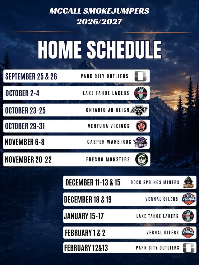 McCall Smokejumpers 2026/2027 home schedule: Sept 25 & 26 Park City Outliers; Oct 2–4 Lake Tahoe Lakers; Oct 23–25 Ontario Jr Reign; Oct 29–31 Ventura Vikings; Nov 6–8 Casper Warbirds; Nov 20–22 Fresno Monsters; Dec 11–13 & 15 Rock Springs Miners; Dec 18 & 19 Vernal Oilers; Jan 15–17 Lake Tahoe Lakers; Feb 1 & 2 Vernal Oilers; Feb 12 & 13 Park City Outliers